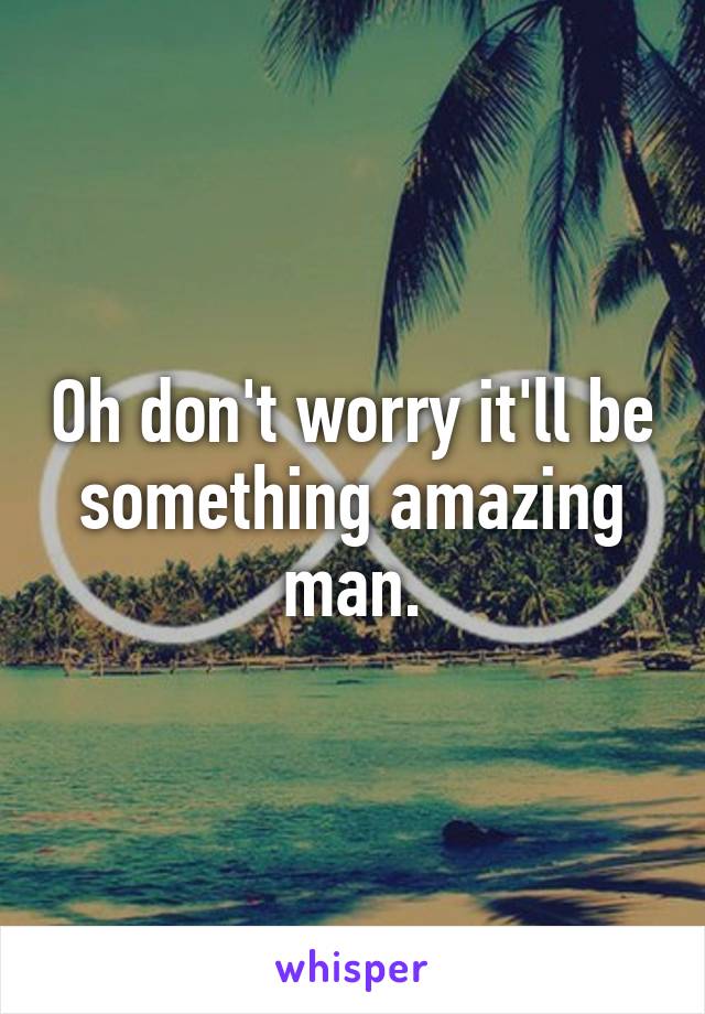 Oh don't worry it'll be something amazing man.