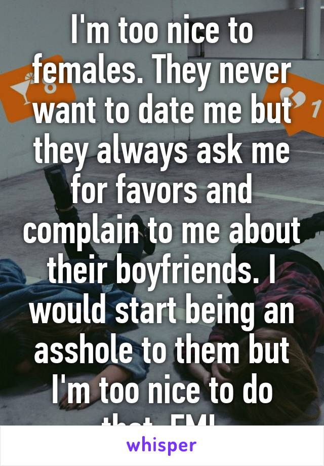 I'm too nice to females. They never want to date me but they always ask me for favors and complain to me about their boyfriends. I would start being an asshole to them but I'm too nice to do that. FML