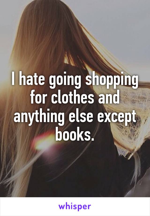 I hate going shopping for clothes and anything else except books.