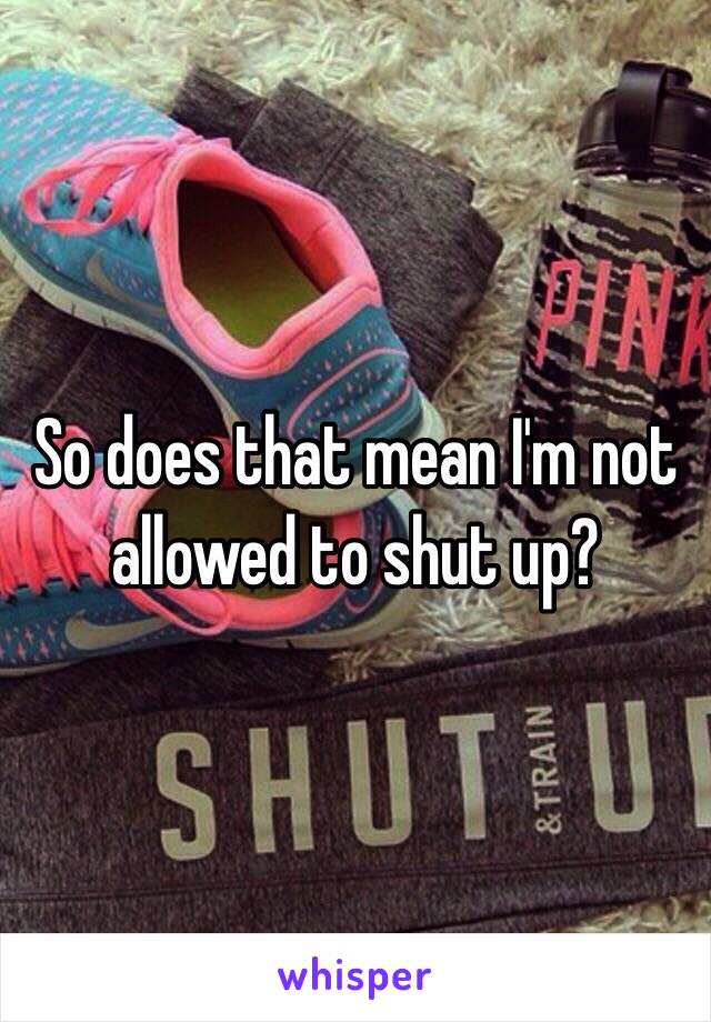 So does that mean I'm not allowed to shut up? 