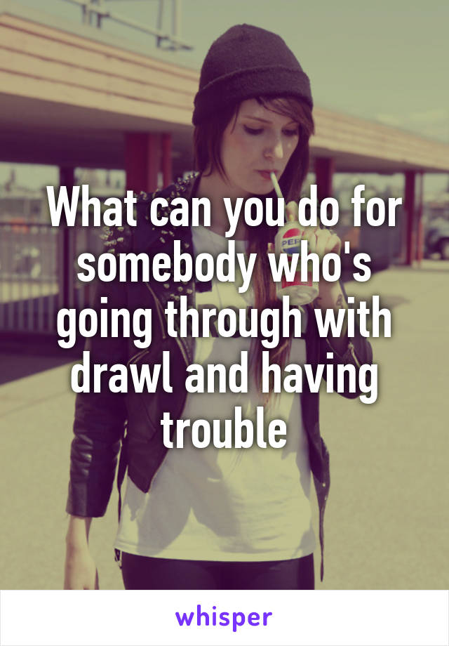 What can you do for somebody who's going through with drawl and having trouble