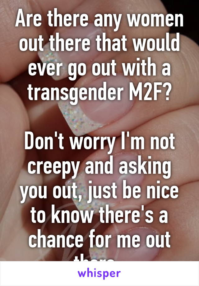 Are there any women out there that would ever go out with a transgender M2F?

Don't worry I'm not creepy and asking you out, just be nice to know there's a chance for me out there. 