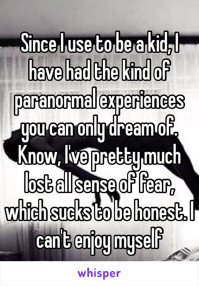 Since I use to be a kid, I have had the kind of paranormal experiences you can only dream of. Know, I've pretty much lost all sense of fear, which sucks to be honest. I can't enjoy myself