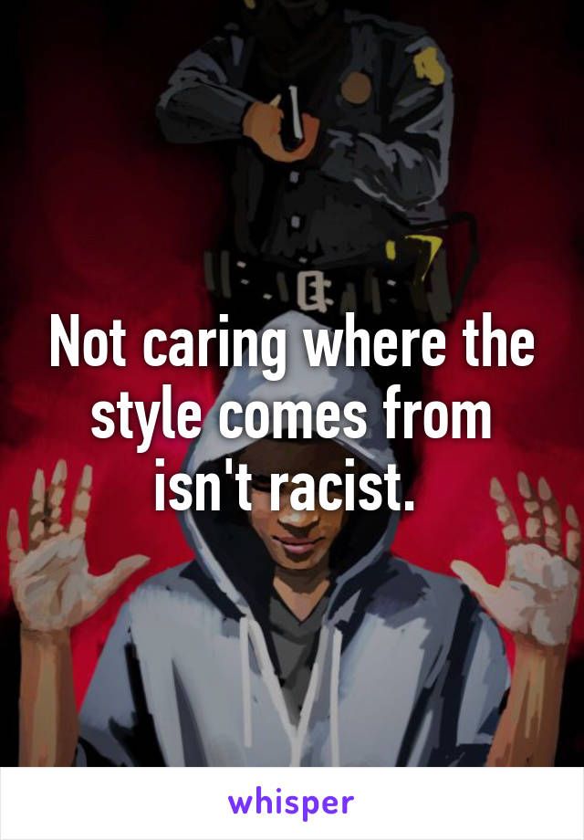 Not caring where the style comes from isn't racist. 