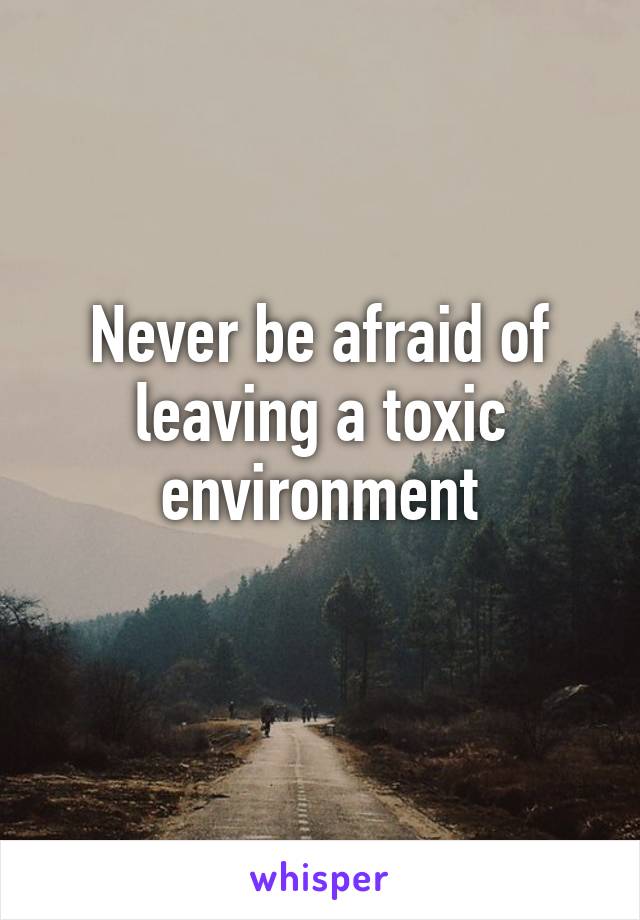 Never be afraid of leaving a toxic environment
