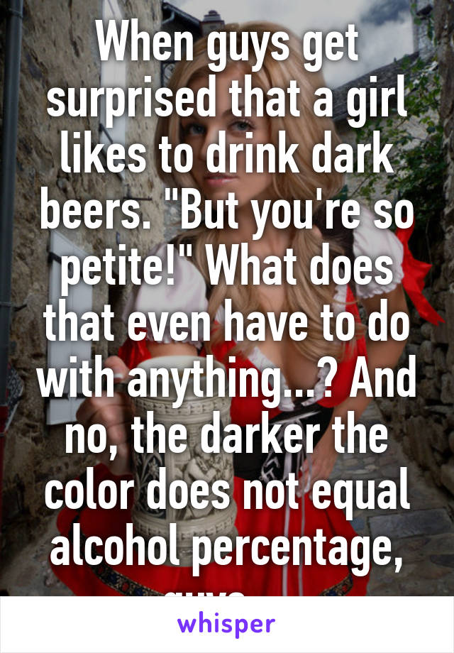 When guys get surprised that a girl likes to drink dark beers. "But you're so petite!" What does that even have to do with anything...? And no, the darker the color does not equal alcohol percentage, guys... 