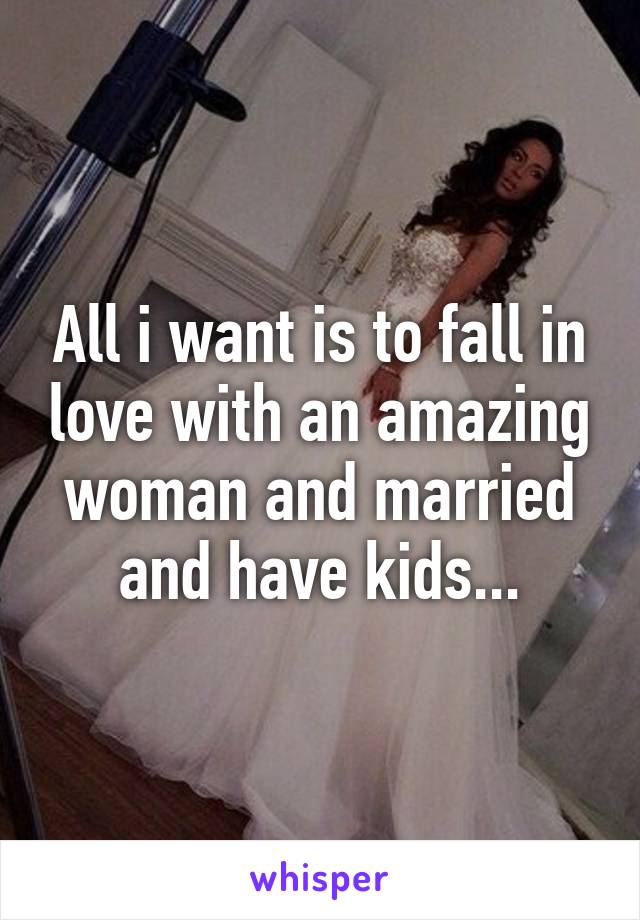 All i want is to fall in love with an amazing woman and married and have kids...