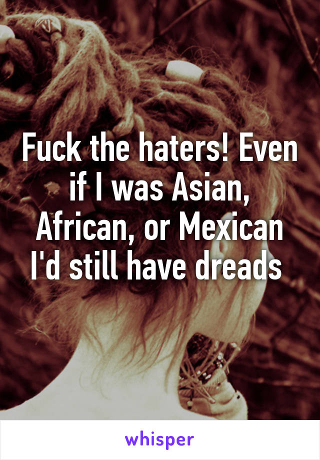 Fuck the haters! Even if I was Asian, African, or Mexican I'd still have dreads 
