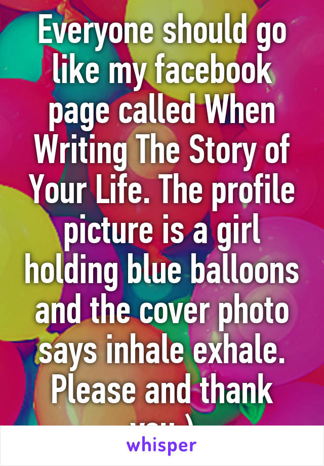 Everyone should go like my facebook page called When Writing The Story of Your Life. The profile picture is a girl holding blue balloons and the cover photo says inhale exhale. Please and thank you:)