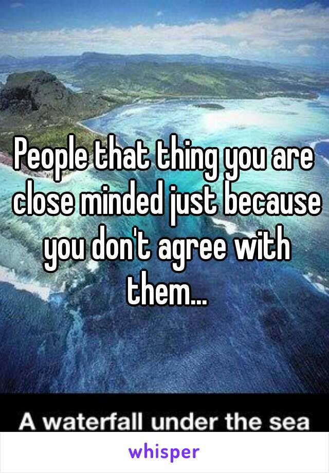 People that thing you are close minded just because you don't agree with them...