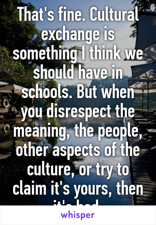 That's fine. Cultural exchange is something I think we should have in schools. But when you disrespect the meaning, the people, other aspects of the culture, or try to claim it's yours, then it's bad.