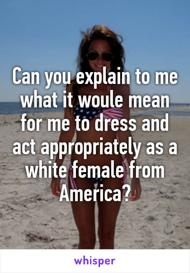 Can you explain to me what it woule mean for me to dress and act appropriately as a white female from America?