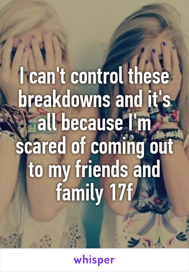 I can't control these breakdowns and it's all because I'm scared of coming out to my friends and family 17f