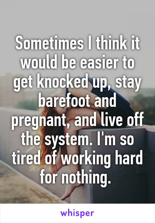 Sometimes I think it would be easier to get knocked up, stay barefoot and pregnant, and live off the system. I'm so tired of working hard for nothing. 