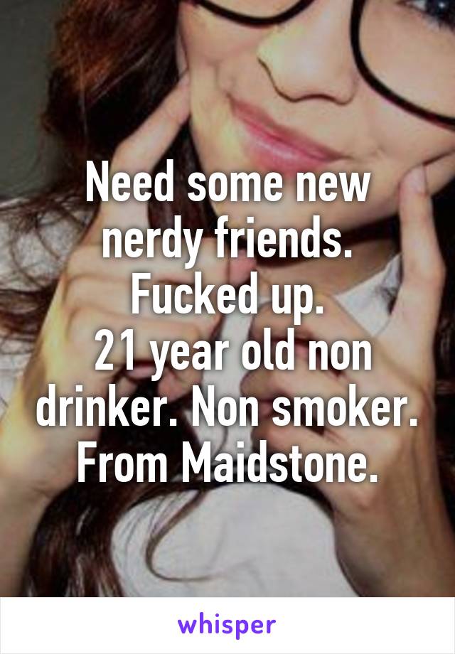 Need some new nerdy friends.
Fucked up.
 21 year old non drinker. Non smoker.
From Maidstone.