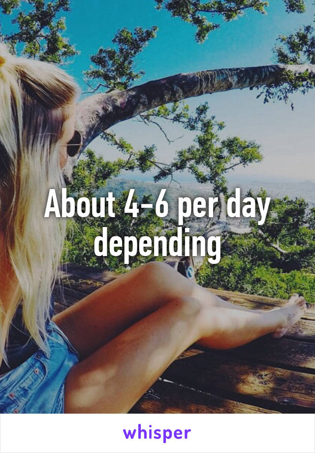 About 4-6 per day depending