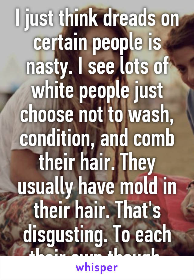 I just think dreads on certain people is nasty. I see lots of white people just choose not to wash, condition, and comb their hair. They usually have mold in their hair. That's disgusting. To each their own though 