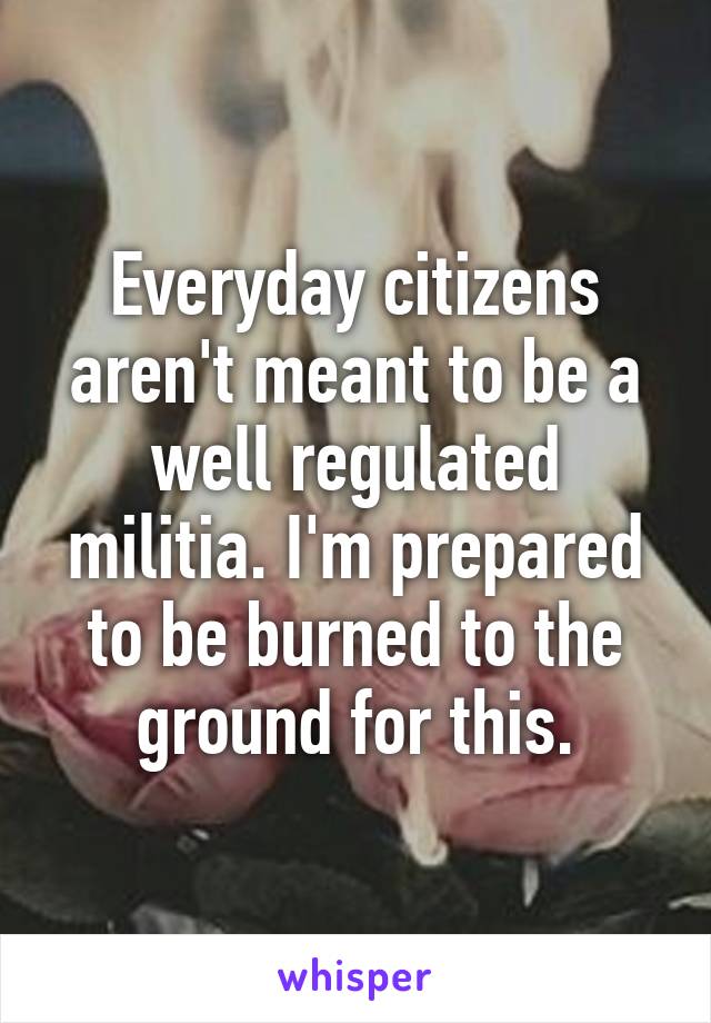 Everyday citizens aren't meant to be a well regulated militia. I'm prepared to be burned to the ground for this.