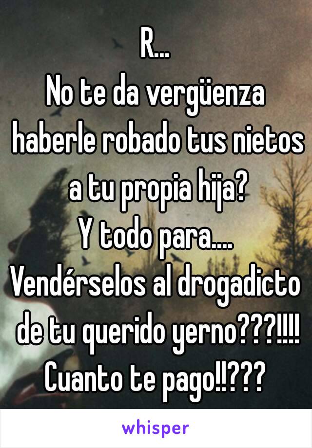 R...
No te da vergüenza haberle robado tus nietos a tu propia hija?
Y todo para....
Vendérselos al drogadicto de tu querido yerno???!!!!
Cuanto te pago!!???