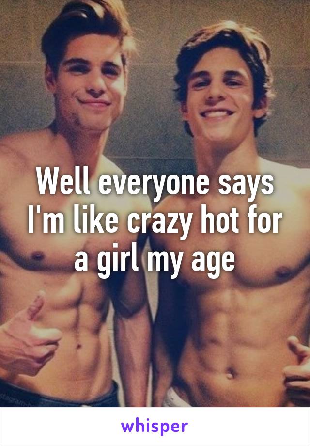 Well everyone says I'm like crazy hot for a girl my age