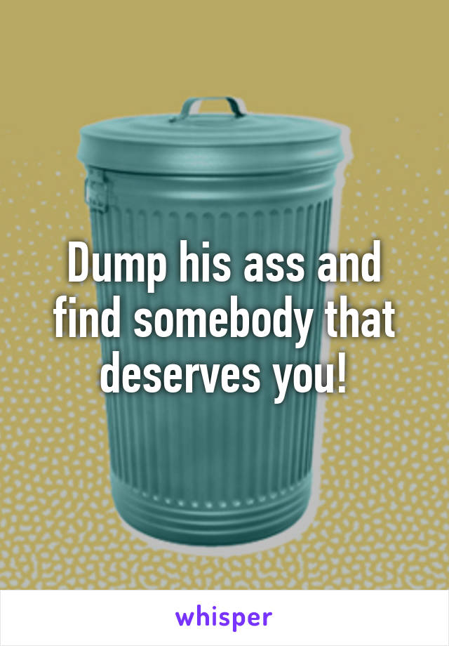 Dump his ass and find somebody that deserves you!