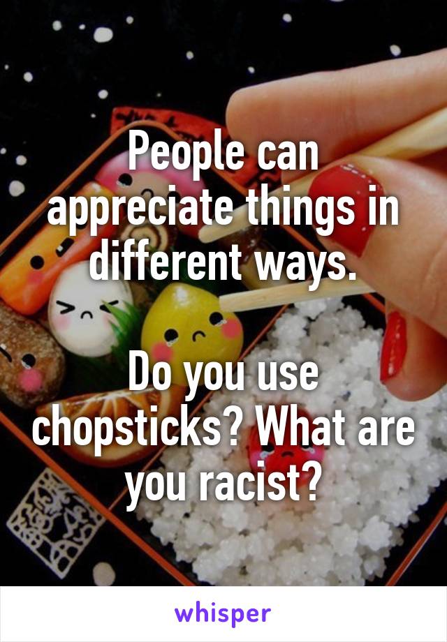 People can appreciate things in different ways.

Do you use chopsticks? What are you racist?