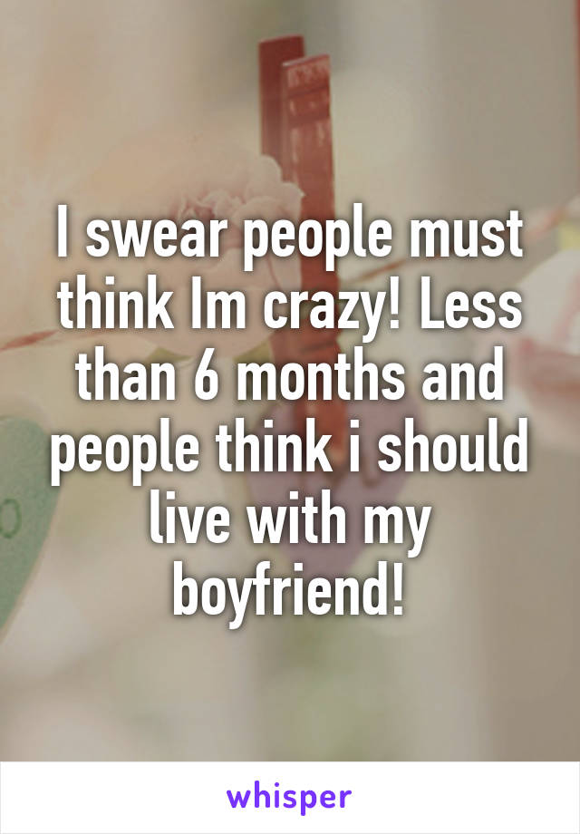 I swear people must think Im crazy! Less than 6 months and people think i should live with my boyfriend!