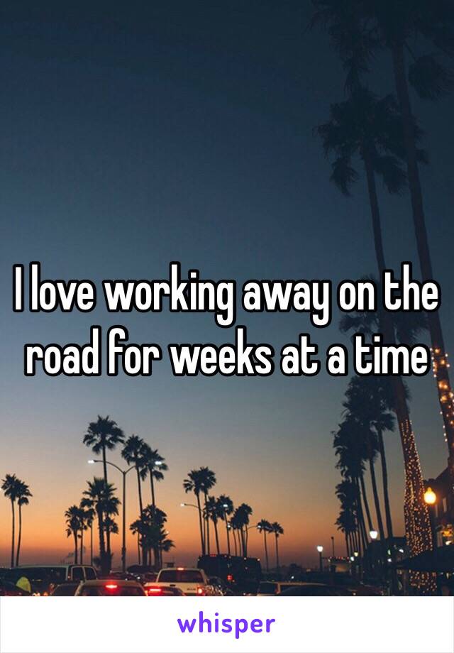 I love working away on the road for weeks at a time 