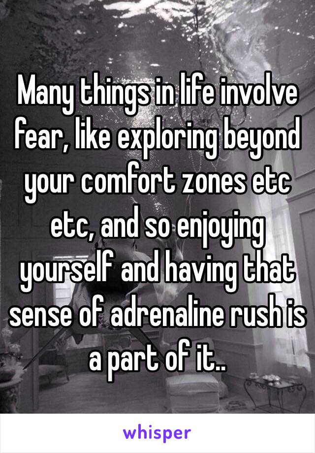 Many things in life involve fear, like exploring beyond your comfort zones etc etc, and so enjoying yourself and having that sense of adrenaline rush is a part of it.. 