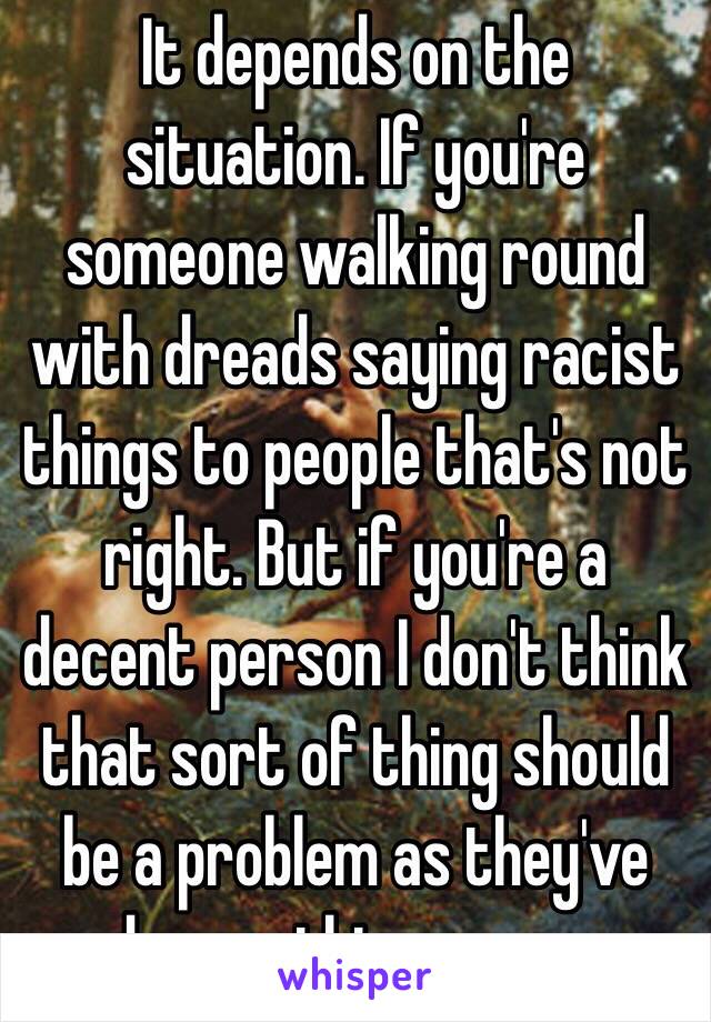 It depends on the situation. If you're someone walking round with dreads saying racist things to people that's not right. But if you're a decent person I don't think that sort of thing should be a problem as they've done nothing wrong