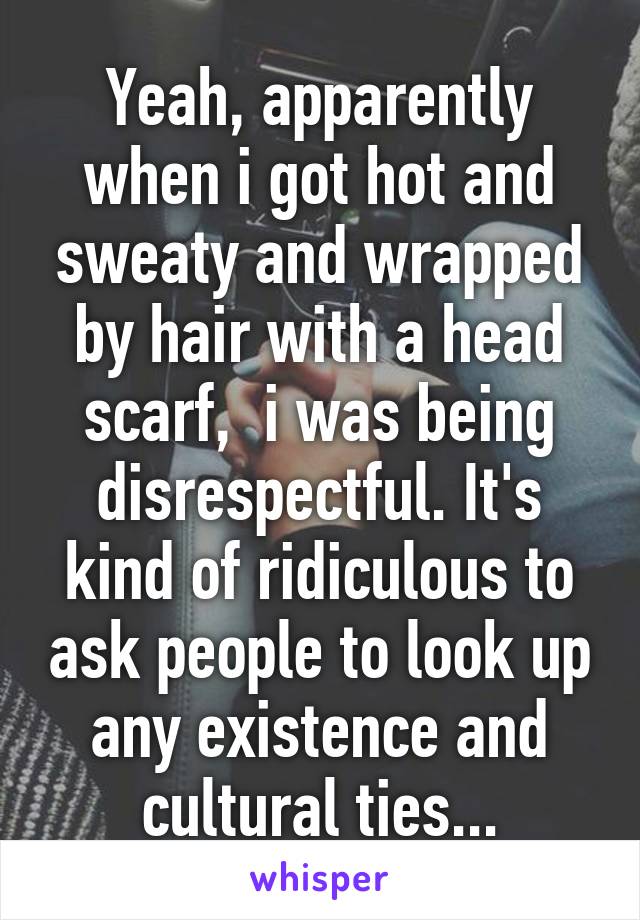 Yeah, apparently when i got hot and sweaty and wrapped by hair with a head scarf,  i was being disrespectful. It's kind of ridiculous to ask people to look up any existence and cultural ties...