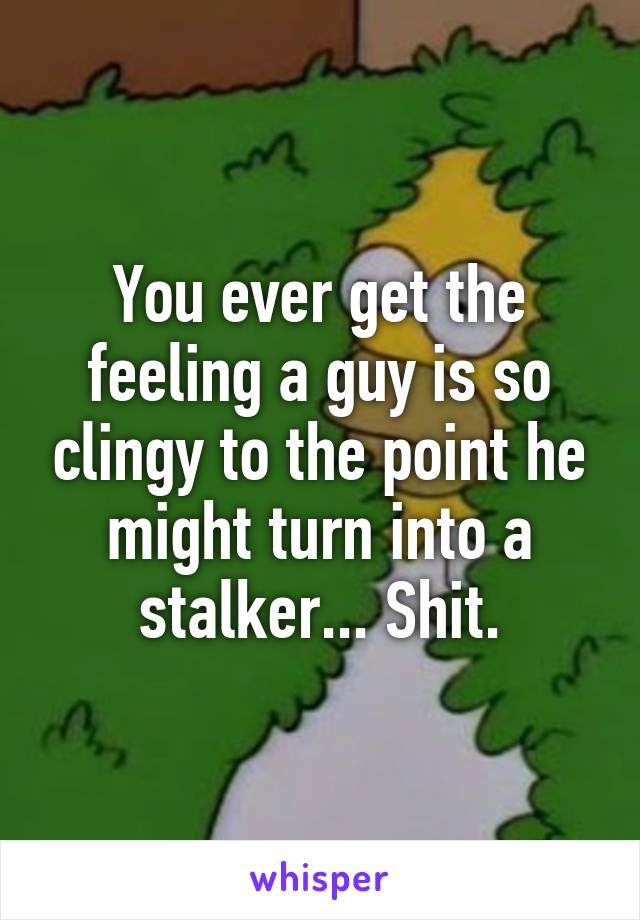 You ever get the feeling a guy is so clingy to the point he might turn into a stalker... Shit.