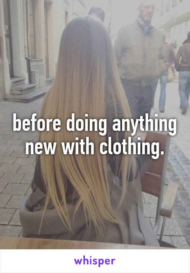 before doing anything new with clothing.