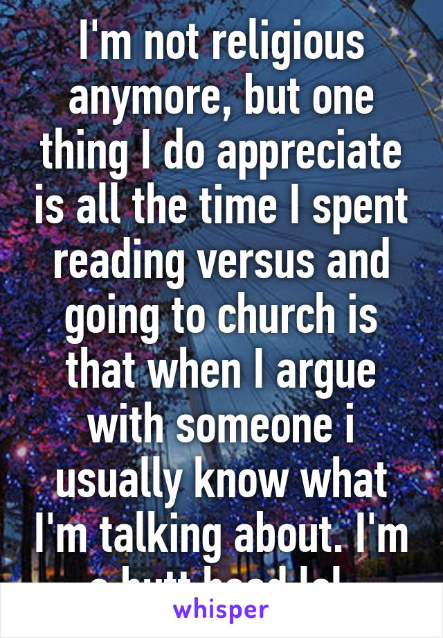 I'm not religious anymore, but one thing I do appreciate is all the time I spent reading versus and going to church is that when I argue with someone i usually know what I'm talking about. I'm a butt head lol 