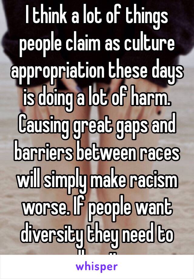 I think a lot of things people claim as culture appropriation these days is doing a lot of harm. Causing great gaps and barriers between races will simply make racism worse. If people want diversity they need to allow it.