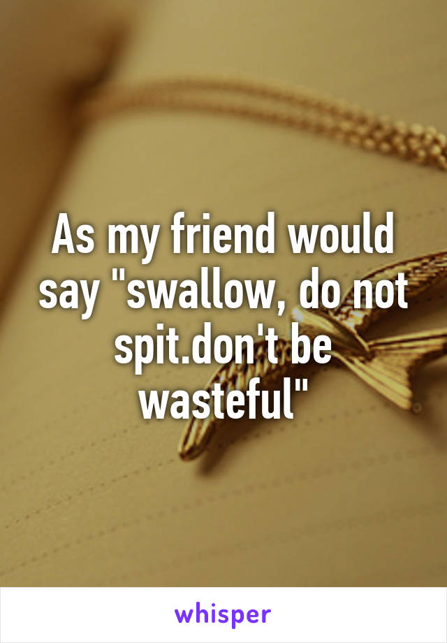 As my friend would say "swallow, do not spit.don't be wasteful"