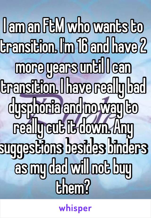 I am an FtM who wants to transition. I'm 16 and have 2 more years until I can transition. I have really bad dysphoria and no way to really cut it down. Any suggestions besides binders as my dad will not buy them?