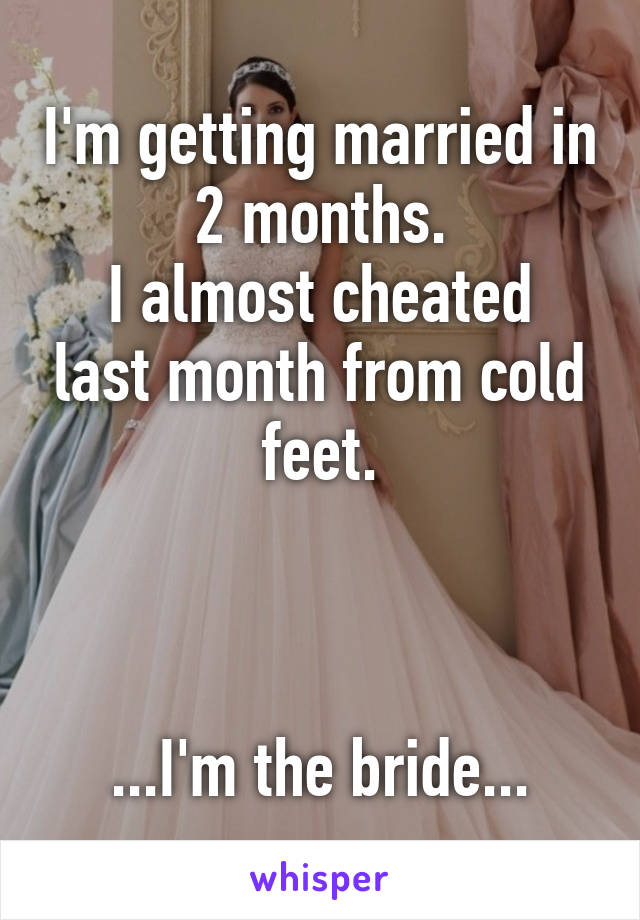 I'm getting married in 2 months.
I almost cheated last month from cold feet.



...I'm the bride...