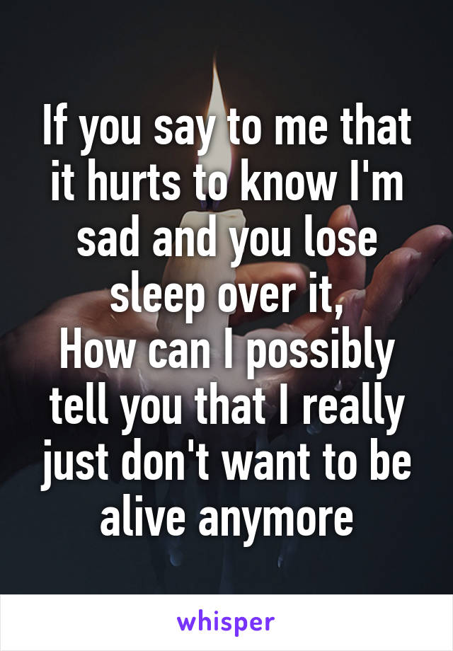 If you say to me that it hurts to know I'm sad and you lose sleep over it,
How can I possibly tell you that I really just don't want to be alive anymore