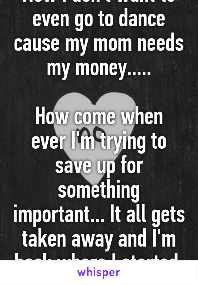 Now I don't want to even go to dance cause my mom needs my money.....

How come when ever I'm trying to save up for something important... It all gets taken away and I'm back where I started. 