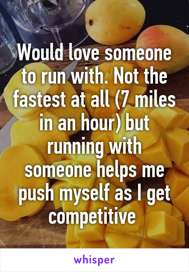 Would love someone to run with. Not the fastest at all (7 miles in an hour) but running with someone helps me push myself as I get competitive 