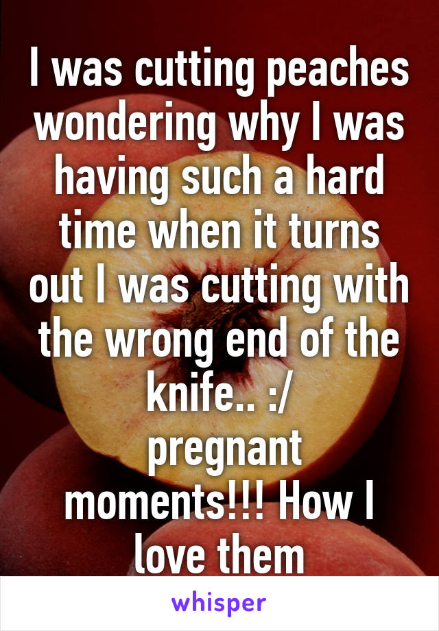 I was cutting peaches wondering why I was having such a hard time when it turns out I was cutting with the wrong end of the knife.. :/
 pregnant moments!!! How I love them