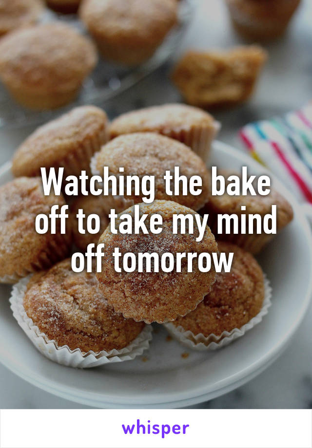 Watching the bake off to take my mind off tomorrow 