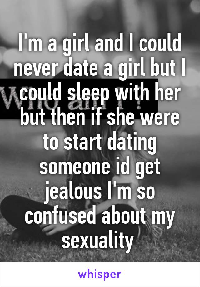 I'm a girl and I could never date a girl but I could sleep with her but then if she were to start dating someone id get jealous I'm so confused about my sexuality 