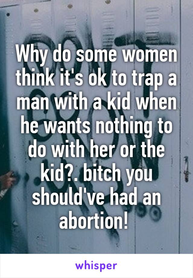 Why do some women think it's ok to trap a man with a kid when he wants nothing to do with her or the kid?. bitch you should've had an abortion! 