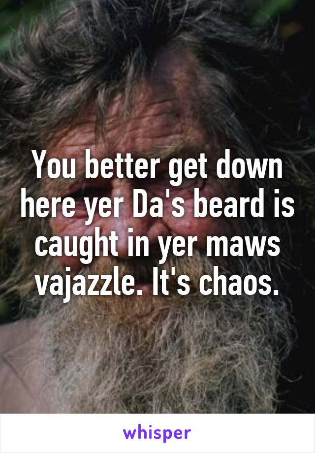 You better get down here yer Da's beard is caught in yer maws vajazzle. It's chaos.