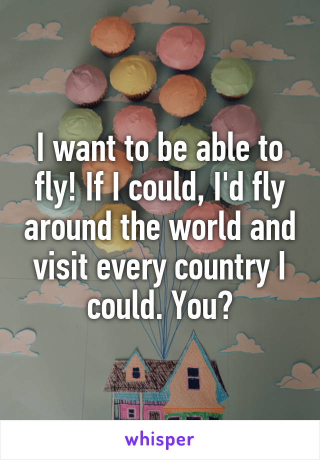 I want to be able to fly! If I could, I'd fly around the world and visit every country I could. You?