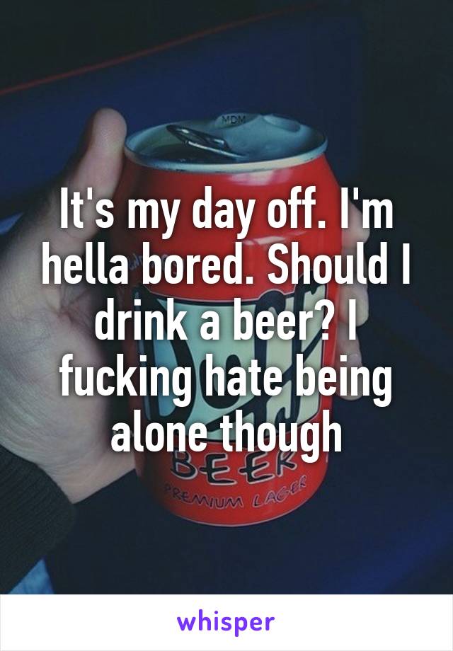 It's my day off. I'm hella bored. Should I drink a beer? I fucking hate being alone though