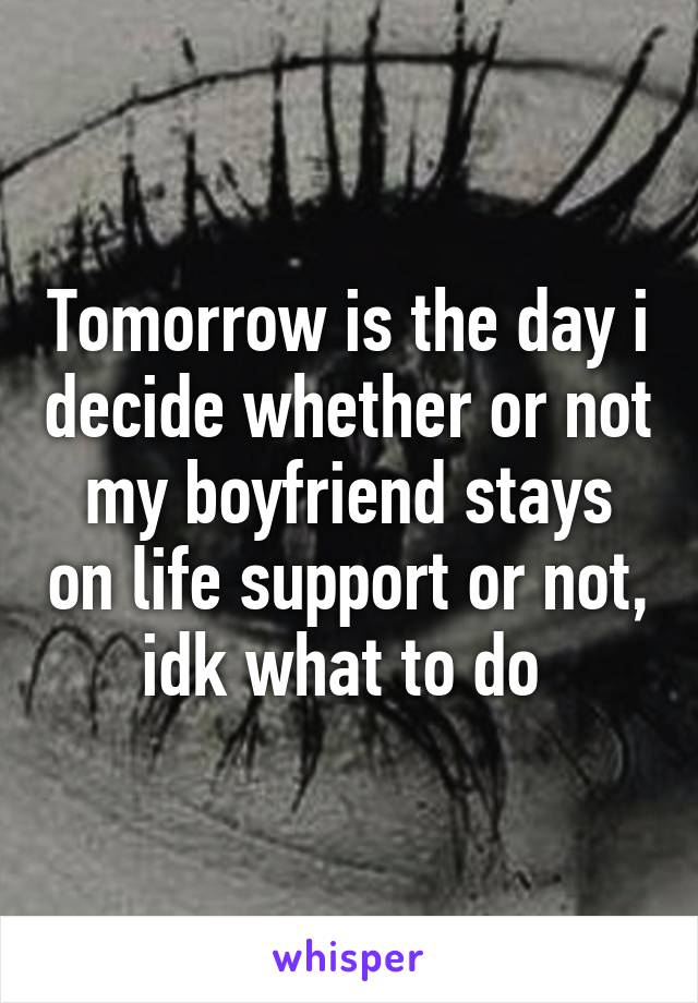 Tomorrow is the day i decide whether or not my boyfriend stays on life support or not, idk what to do 