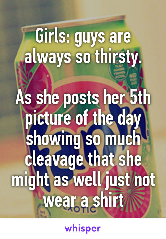 Girls: guys are always so thirsty.

As she posts her 5th picture of the day showing so much cleavage that she might as well just not wear a shirt